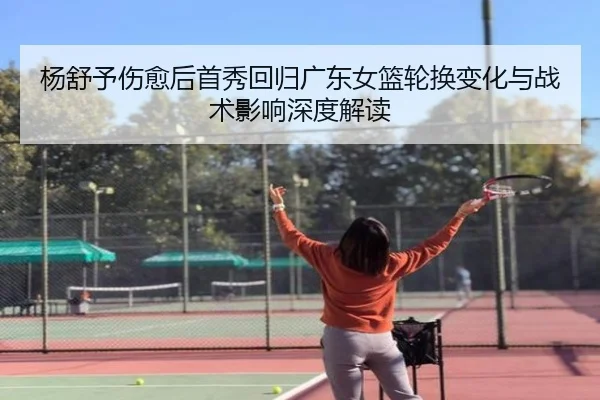 杨舒予伤愈后首秀回归广东女篮轮换变化与战术影响深度解读